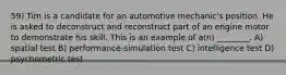 59) Tim is a candidate for an automotive mechanic's position. He is asked to deconstruct and reconstruct part of an engine motor to demonstrate his skill. This is an example of a(n) ________. A) spatial test B) performance-simulation test C) intelligence test D) psychometric test