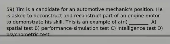 59) Tim is a candidate for an automotive mechanic's position. He is asked to deconstruct and reconstruct part of an engine motor to demonstrate his skill. This is an example of a(n) ________. A) spatial test B) performance-simulation test C) intelligence test D) psychometric test