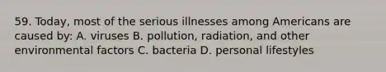 59. Today, most of the serious illnesses among Americans are caused by: A. viruses B. pollution, radiation, and other environmental factors C. bacteria D. personal lifestyles