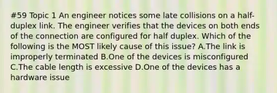 #59 Topic 1 An engineer notices some late collisions on a half-duplex link. The engineer verifies that the devices on both ends of the connection are configured for half duplex. Which of the following is the MOST likely cause of this issue? A.The link is improperly terminated B.One of the devices is misconfigured C.The cable length is excessive D.One of the devices has a hardware issue