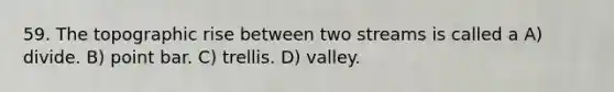 59. The topographic rise between two streams is called a A) divide. B) point bar. C) trellis. D) valley.