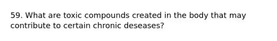 59. What are toxic compounds created in the body that may contribute to certain chronic deseases?