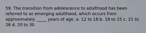 59. The transition from adolescence to adulthood has been referred to as emerging adulthood, which occurs from approximately _____ years of age. a. 12 to 18 b. 18 to 25 c. 21 to 26 d. 20 to 30