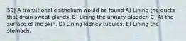 59) A transitional epithelium would be found A) Lining the ducts that drain sweat glands. B) Lining the urinary bladder. C) At the surface of the skin. D) Lining kidney tubules. E) Lining the stomach.