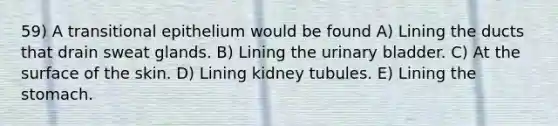 59) A transitional epithelium would be found A) Lining the ducts that drain sweat glands. B) Lining the urinary bladder. C) At the surface of the skin. D) Lining kidney tubules. E) Lining the stomach.