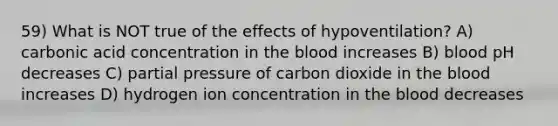 59) What is NOT true of the effects of hypoventilation? A) carbonic acid concentration in the blood increases B) blood pH decreases C) partial pressure of carbon dioxide in the blood increases D) hydrogen ion concentration in the blood decreases