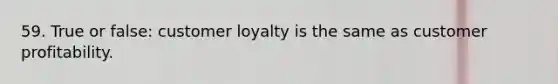 59. True or false: customer loyalty is the same as customer profitability.