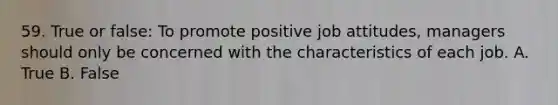 59. True or false: To promote positive job attitudes, managers should only be concerned with the characteristics of each job. A. True B. False