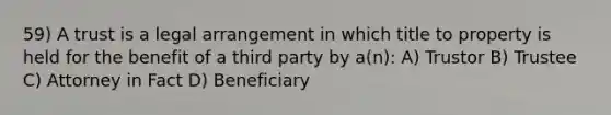 59) A trust is a legal arrangement in which title to property is held for the benefit of a third party by a(n): A) Trustor B) Trustee C) Attorney in Fact D) Beneficiary