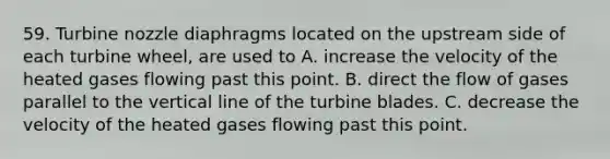 59. Turbine nozzle diaphragms located on the upstream side of each turbine wheel, are used to A. increase the velocity of the heated gases flowing past this point. B. direct the flow of gases parallel to the vertical line of the turbine ​blades. C. decrease the velocity of the heated gases flowing past this point.