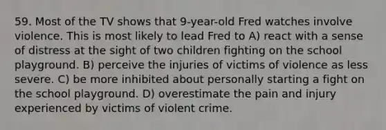 59. Most of the TV shows that 9-year-old Fred watches involve violence. This is most likely to lead Fred to A) react with a sense of distress at the sight of two children fighting on the school playground. B) perceive the injuries of victims of violence as less severe. C) be more inhibited about personally starting a fight on the school playground. D) overestimate the pain and injury experienced by victims of violent crime.