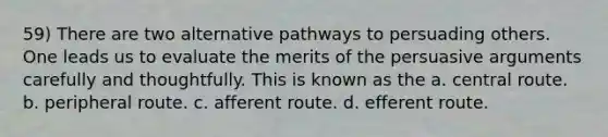 59) There are two alternative pathways to persuading others. One leads us to evaluate the merits of the persuasive arguments carefully and thoughtfully. This is known as the a. central route. b. peripheral route. c. afferent route. d. efferent route.