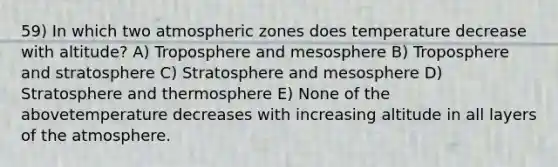 59) In which two atmospheric zones does temperature decrease with altitude? A) Troposphere and mesosphere B) Troposphere and stratosphere C) Stratosphere and mesosphere D) Stratosphere and thermosphere E) None of the abovetemperature decreases with increasing altitude in all layers of the atmosphere.