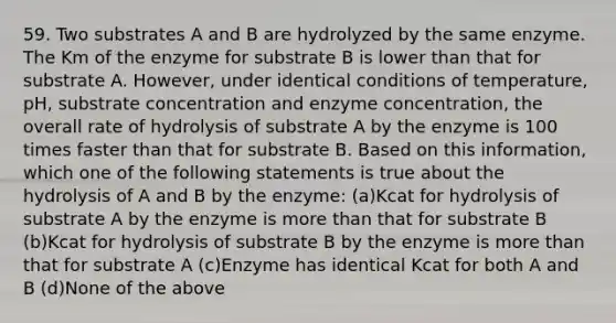 59. Two substrates A and B are hydrolyzed by the same enzyme. The Km of the enzyme for substrate B is lower than that for substrate A. However, under identical conditions of temperature, pH, substrate concentration and enzyme concentration, the overall rate of hydrolysis of substrate A by the enzyme is 100 times faster than that for substrate B. Based on this information, which one of the following statements is true about the hydrolysis of A and B by the enzyme: (a)Kcat for hydrolysis of substrate A by the enzyme is more than that for substrate B (b)Kcat for hydrolysis of substrate B by the enzyme is more than that for substrate A (c)Enzyme has identical Kcat for both A and B (d)None of the above