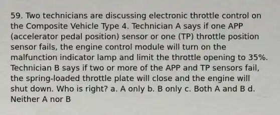 59. Two technicians are discussing electronic throttle control on the Composite Vehicle Type 4. Technician A says if one APP (accelerator pedal position) sensor or one (TP) throttle position sensor fails, the engine control module will turn on the malfunction indicator lamp and limit the throttle opening to 35%. Technician B says if two or more of the APP and TP sensors fail, the spring-loaded throttle plate will close and the engine will shut down. Who is right? a. A only b. B only c. Both A and B d. Neither A nor B