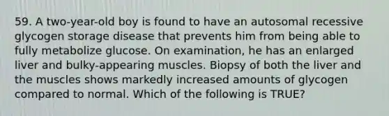 59. A two-year-old boy is found to have an autosomal recessive glycogen storage disease that prevents him from being able to fully metabolize glucose. On examination, he has an enlarged liver and bulky-appearing muscles. Biopsy of both the liver and the muscles shows markedly increased amounts of glycogen compared to normal. Which of the following is TRUE?