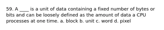 59. A ____ is a unit of data containing a fixed number of bytes or bits and can be loosely defined as the amount of data a CPU processes at one time. a. block b. unit c. word d. pixel