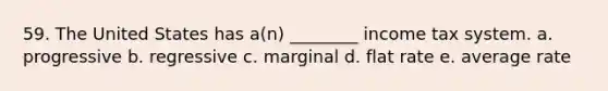 59. The United States has a(n) ________ income tax system. a. progressive b. regressive c. marginal d. flat rate e. average rate