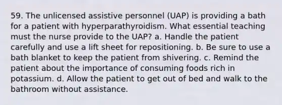 59. The unlicensed assistive personnel (UAP) is providing a bath for a patient with hyperparathyroidism. What essential teaching must the nurse provide to the UAP? a. Handle the patient carefully and use a lift sheet for repositioning. b. Be sure to use a bath blanket to keep the patient from shivering. c. Remind the patient about the importance of consuming foods rich in potassium. d. Allow the patient to get out of bed and walk to the bathroom without assistance.