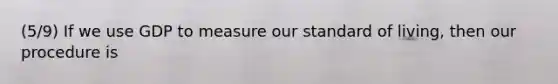 (5/9) If we use GDP to measure our standard of living, then our procedure is