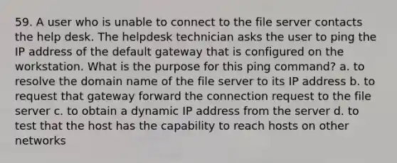 59. A user who is unable to connect to the file server contacts the help desk. The helpdesk technician asks the user to ping the IP address of the default gateway that is configured on the workstation. What is the purpose for this ping command? a. to resolve the domain name of the file server to its IP address b. to request that gateway forward the connection request to the file server c. to obtain a dynamic IP address from the server d. to test that the host has the capability to reach hosts on other networks