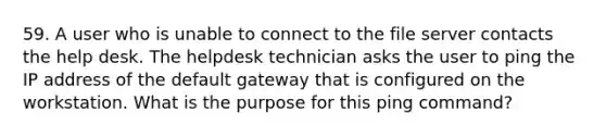 59. A user who is unable to connect to the file server contacts the help desk. The helpdesk technician asks the user to ping the IP address of the default gateway that is configured on the workstation. What is the purpose for this ping command?