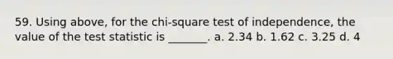 59. Using above, for the chi-square test of independence, the value of the test statistic is _______. a. 2.34 b. 1.62 c. 3.25 d. 4