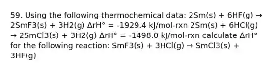 59. Using the following thermochemical data: 2Sm(s) + 6HF(g) → 2SmF3(s) + 3H2(g) ΔrH° = -1929.4 kJ/mol-rxn 2Sm(s) + 6HCl(g) → 2SmCl3(s) + 3H2(g) ΔrH° = -1498.0 kJ/mol-rxn calculate ΔrH° for the following reaction: SmF3(s) + 3HCl(g) → SmCl3(s) + 3HF(g)