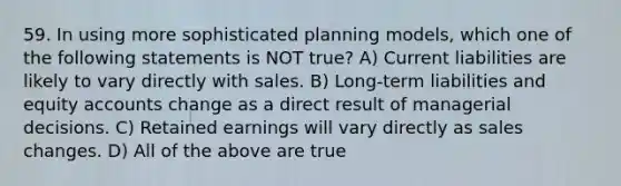 59. In using more sophisticated planning models, which one of the following statements is NOT true? A) Current liabilities are likely to vary directly with sales. B) Long-term liabilities and equity accounts change as a direct result of managerial decisions. C) Retained earnings will vary directly as sales changes. D) All of the above are true