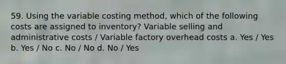 59. Using the variable costing method, which of the following costs are assigned to inventory? Variable selling and administrative costs / Variable factory overhead costs a. Yes / Yes b. Yes / No c. No / No d. No / Yes