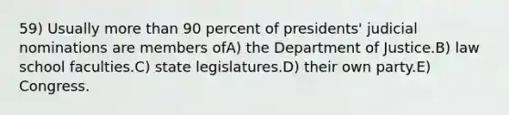 59) Usually more than 90 percent of presidents' judicial nominations are members ofA) the Department of Justice.B) law school faculties.C) state legislatures.D) their own party.E) Congress.