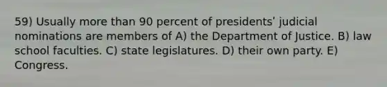 59) Usually <a href='https://www.questionai.com/knowledge/keWHlEPx42-more-than' class='anchor-knowledge'>more than</a> 90 percent of presidentsʹ judicial nominations are members of A) the Department of Justice. B) law school faculties. C) state legislatures. D) their own party. E) Congress.