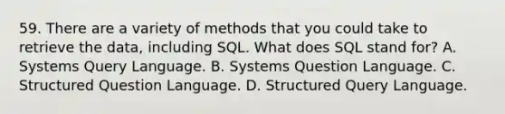 59. There are a variety of methods that you could take to retrieve the data, including SQL. What does SQL stand for? A. Systems Query Language. B. Systems Question Language. C. Structured Question Language. D. Structured Query Language.