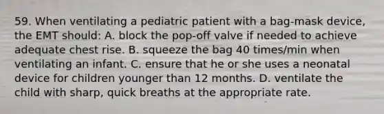 59. When ventilating a pediatric patient with a bag-mask device, the EMT should: A. block the pop-off valve if needed to achieve adequate chest rise. B. squeeze the bag 40 times/min when ventilating an infant. C. ensure that he or she uses a neonatal device for children younger than 12 months. D. ventilate the child with sharp, quick breaths at the appropriate rate.