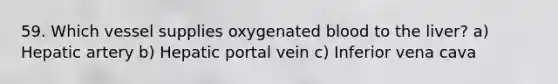 59. Which vessel supplies oxygenated blood to the liver? a) Hepatic artery b) Hepatic portal vein c) Inferior vena cava