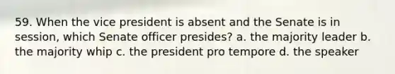 59. When the vice president is absent and the Senate is in session, which Senate officer presides? a. the majority leader b. the majority whip c. the president pro tempore d. the speaker