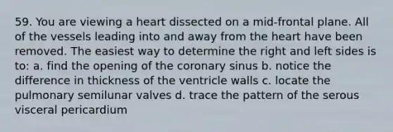 59. You are viewing a heart dissected on a mid-frontal plane. All of the vessels leading into and away from the heart have been removed. The easiest way to determine the right and left sides is to: a. find the opening of the coronary sinus b. notice the difference in thickness of the ventricle walls c. locate the pulmonary semilunar valves d. trace the pattern of the serous visceral pericardium