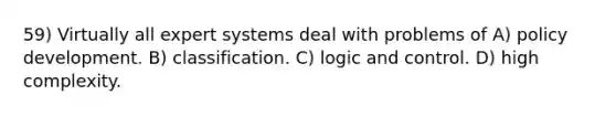 59) Virtually all expert systems deal with problems of A) policy development. B) classification. C) logic and control. D) high complexity.