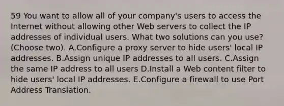 59 You want to allow all of your company's users to access the Internet without allowing other Web servers to collect the IP addresses of individual users. What two solutions can you use? (Choose two). A.Configure a proxy server to hide users' local IP addresses. B.Assign unique IP addresses to all users. C.Assign the same IP address to all users D.Install a Web content filter to hide users' local IP addresses. E.Configure a firewall to use Port Address Translation.