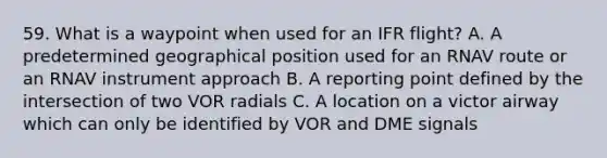 59. What is a waypoint when used for an IFR flight? A. A predetermined geographical position used for an RNAV route or an RNAV instrument approach B. A reporting point defined by the intersection of two VOR radials C. A location on a victor airway which can only be identified by VOR and DME signals