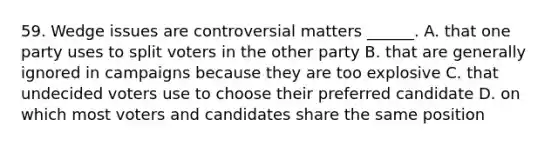 59. Wedge issues are controversial matters ______. A. that one party uses to split voters in the other party B. that are generally ignored in campaigns because they are too explosive C. that undecided voters use to choose their preferred candidate D. on which most voters and candidates share the same position