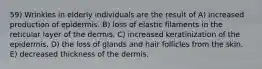 59) Wrinkles in elderly individuals are the result of A) increased production of epidermis. B) loss of elastic filaments in the reticular layer of the dermis. C) increased keratinization of the epidermis. D) the loss of glands and hair follicles from the skin. E) decreased thickness of the dermis.