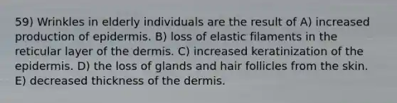 59) Wrinkles in elderly individuals are the result of A) increased production of epidermis. B) loss of elastic filaments in the reticular layer of the dermis. C) increased keratinization of the epidermis. D) the loss of glands and hair follicles from the skin. E) decreased thickness of the dermis.