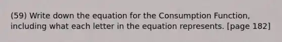 (59) Write down the equation for the Consumption Function, including what each letter in the equation represents. [page 182]