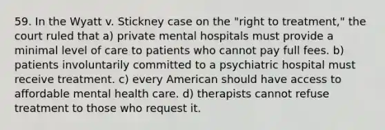 59. In the Wyatt v. Stickney case on the "right to treatment," the court ruled that a) private mental hospitals must provide a minimal level of care to patients who cannot pay full fees. b) patients involuntarily committed to a psychiatric hospital must receive treatment. c) every American should have access to affordable mental health care. d) therapists cannot refuse treatment to those who request it.