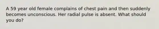 A 59 year old female complains of chest pain and then suddenly becomes unconscious. Her radial pulse is absent. What should you do?