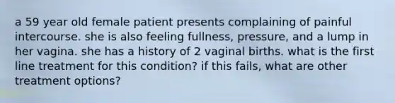 a 59 year old female patient presents complaining of painful intercourse. she is also feeling fullness, pressure, and a lump in her vagina. she has a history of 2 vaginal births. what is the first line treatment for this condition? if this fails, what are other treatment options?