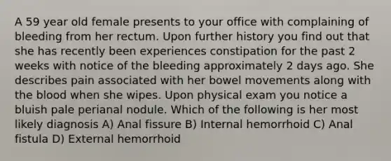 A 59 year old female presents to your office with complaining of bleeding from her rectum. Upon further history you find out that she has recently been experiences constipation for the past 2 weeks with notice of the bleeding approximately 2 days ago. She describes pain associated with her bowel movements along with the blood when she wipes. Upon physical exam you notice a bluish pale perianal nodule. Which of the following is her most likely diagnosis A) Anal fissure B) Internal hemorrhoid C) Anal fistula D) External hemorrhoid