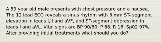 A 59 year old male presents with chest pressure and a nausea. The 12 lead ECG reveals a sinus rhythm with 3 mm ST- segment elevation in leads I,II and aVF, and ST-segment depression in leads I and aVL. Vital signs are BP 90/60, P 68, R 16, Sp02 97%. After providing initial treatments what should you do?