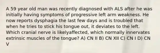 A 59 year old man was recently diagnosed with ALS after he was initially having symptoms of progressive left arm weakness. He now reports dysphagia the last few days and is troubled that when he tries to stick his tongue out, it deviates to the left. Which cranial nerve is likelyaffected, which normally innervates extrinsic muscles of the tongue? A) CN II B) CN XII C) CN I D) CN V